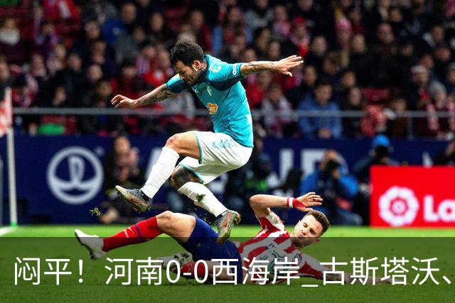 闷平！河南0-0西海岸 古斯塔沃、何超中框 阿布拉汗替补席染红